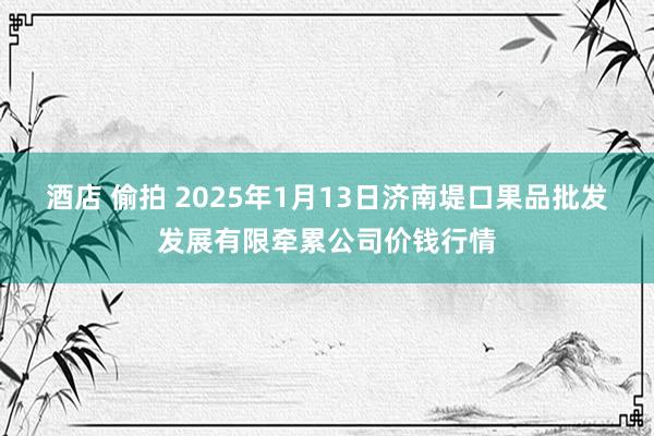 酒店 偷拍 2025年1月13日济南堤口果品批发发展有限牵累公司价钱行情