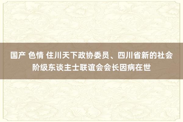 国产 色情 住川天下政协委员、四川省新的社会阶级东谈主士联谊会会长因病在世