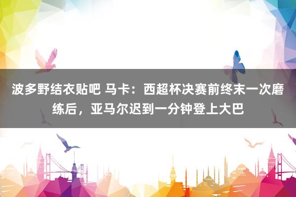 波多野结衣贴吧 马卡：西超杯决赛前终末一次磨练后，亚马尔迟到一分钟登上大巴