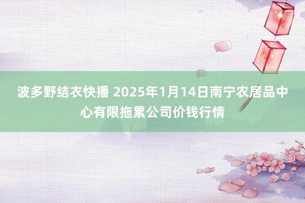 波多野结衣快播 2025年1月14日南宁农居品中心有限拖累公司价钱行情