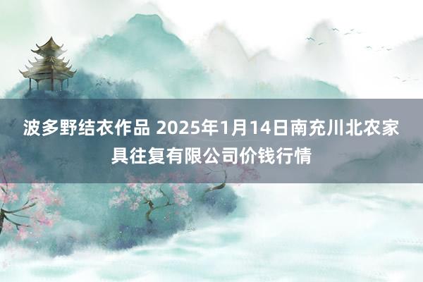 波多野结衣作品 2025年1月14日南充川北农家具往复有限公司价钱行情