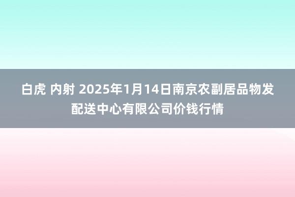 白虎 内射 2025年1月14日南京农副居品物发配送中心有限公司价钱行情