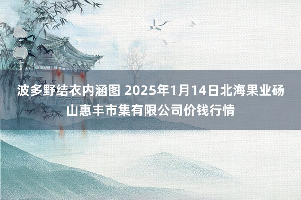 波多野结衣内涵图 2025年1月14日北海果业砀山惠丰市集有限公司价钱行情