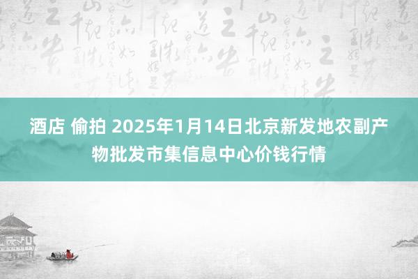 酒店 偷拍 2025年1月14日北京新发地农副产物批发市集信息中心价钱行情