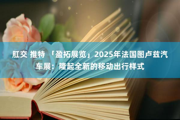 肛交 推特 「盈拓展览」2025年法国图卢兹汽车展：隆起全新的移动出行样式