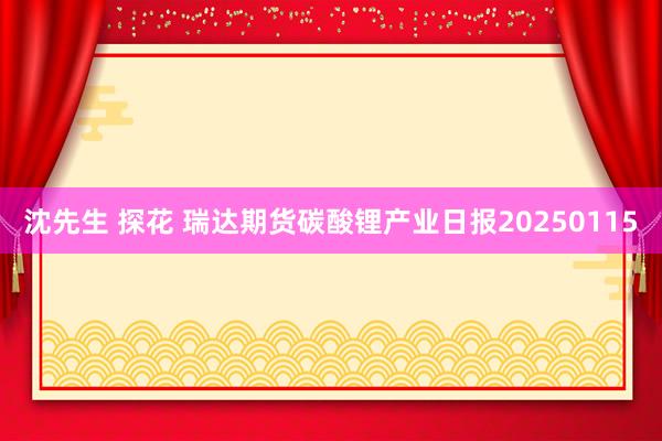 沈先生 探花 瑞达期货碳酸锂产业日报20250115