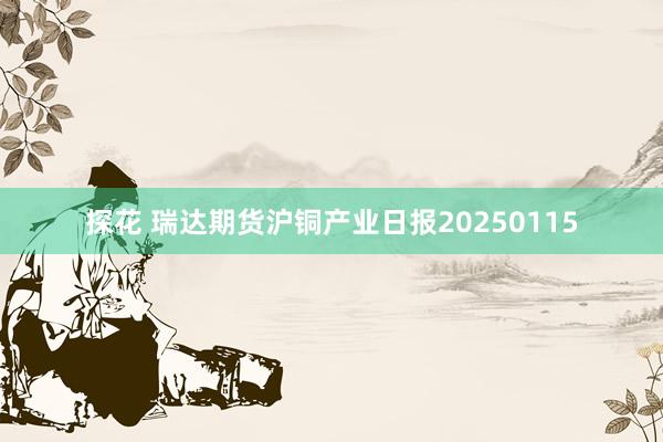 探花 瑞达期货沪铜产业日报20250115