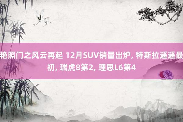 艳照门之风云再起 12月SUV销量出炉， 特斯拉遥遥最初， 瑞虎8第2， 理思L6第4