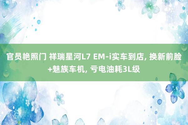 官员艳照门 祥瑞星河L7 EM-i实车到店， 换新前脸+魅族车机， 亏电油耗3L级