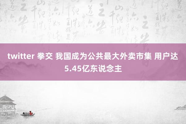 twitter 拳交 我国成为公共最大外卖市集 用户达5.45亿东说念主