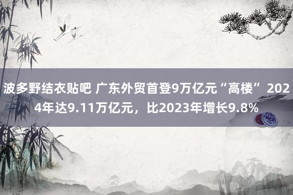 波多野结衣贴吧 广东外贸首登9万亿元“高楼” 2024年达9.11万亿元，比2023年增长9.8%