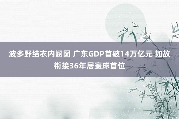 波多野结衣内涵图 广东GDP首破14万亿元 如故衔接36年居寰球首位