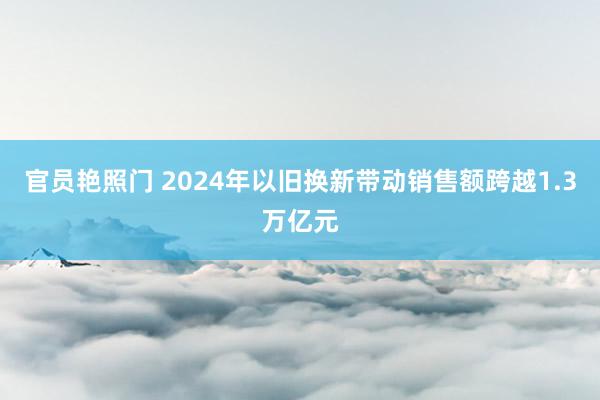 官员艳照门 2024年以旧换新带动销售额跨越1.3万亿元