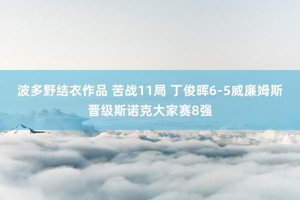 波多野结衣作品 苦战11局 丁俊晖6-5威廉姆斯晋级斯诺克大家赛8强