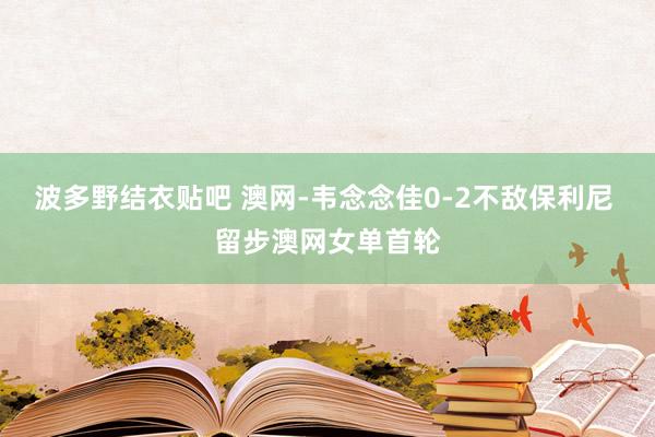 波多野结衣贴吧 澳网-韦念念佳0-2不敌保利尼 留步澳网女单首轮