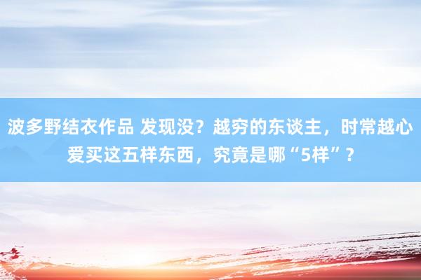 波多野结衣作品 发现没？越穷的东谈主，时常越心爱买这五样东西，究竟是哪“5样”？