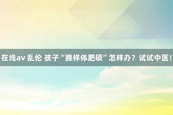 在线av 乱伦 孩子“腺样体肥硕”怎样办？试试中医！