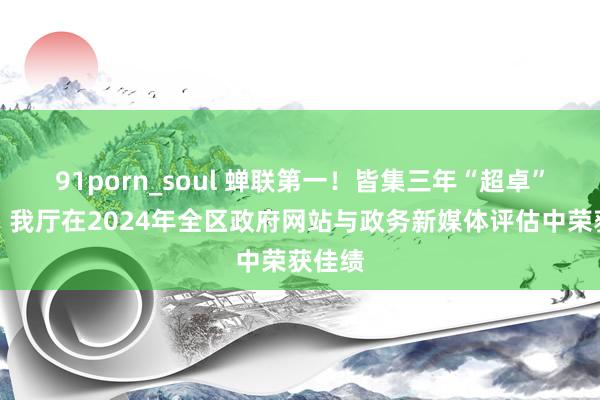 91porn_soul 蝉联第一！皆集三年“超卓”品级！我厅在2024年全区政府网站与政务新媒体评估中荣获佳绩