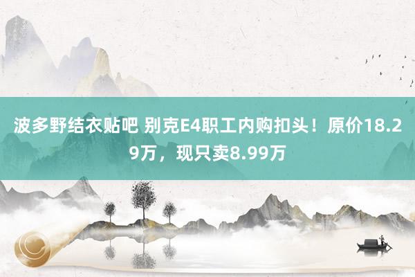 波多野结衣贴吧 别克E4职工内购扣头！原价18.29万，现只卖8.99万