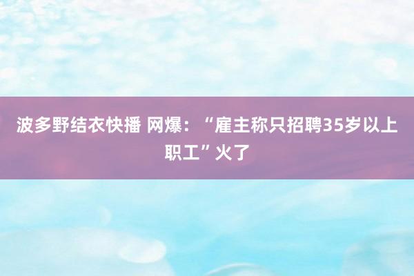 波多野结衣快播 网爆：“雇主称只招聘35岁以上职工”火了